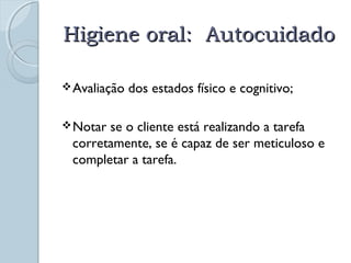 HHiiggiieennee oorraall:: AAuuttooccuuiiddaaddoo 
Avaliação dos estados físico e cognitivo; 
Notar se o cliente está realizando a tarefa 
corretamente, se é capaz de ser meticuloso e 
completar a tarefa. 
 