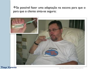 Se possível fazer uma adaptação na escova para que o 
para que o cliente sinta-se seguro; 
http://www.nardeliofernandesluz.com/g_diaadia.htm 
Thays Vanessa 
 
