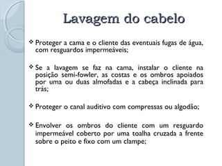 LLaavvaaggeemm ddoo ccaabbeelloo 
 Proteger a cama e o cliente das eventuais fugas de água, 
com resguardos impermeáveis; 
 Se a lavagem se faz na cama, instalar o cliente na 
posição semi-fowler, as costas e os ombros apoiados 
por uma ou duas almofadas e a cabeça inclinada para 
trás; 
 Proteger o canal auditivo com compressas ou algodão; 
 Envolver os ombros do cliente com um resguardo 
impermeável coberto por uma toalha cruzada a frente 
sobre o peito e fixo com um clampe; 
 
