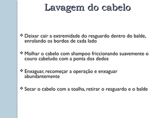 LLaavvaaggeemm ddoo ccaabbeelloo 
 Deixar cair a extremidade do resguardo dentro do balde, 
enrolando os bordos de cada lado 
Molhar o cabelo com shampoo friccionando suavemente o 
couro cabeludo com a ponta dos dedos 
 Enxaguar, recomeçar a operação e enxaguar 
abundantemente 
 Secar o cabelo com a toalha, retirar o resguardo e o balde 
 