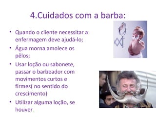 4.Cuidados com a barba: 
• Quando o cliente necessitar a 
enfermagem deve ajudá-lo; 
• Água morna amolece os 
pêlos; 
• Usar loção ou sabonete, 
passar o barbeador com 
movimentos curtos e 
firmes( no sentido do 
crescimento) 
• Utilizar alguma loção, se 
houver. 
 