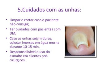5.Cuidados com as unhas: 
• Limpar e cortar caso o paciente 
não consiga; 
• Ter cuidados com pacientes com 
DM; 
• Caso as unhas sejam duras, 
colocar imersas em água morna 
durante 10-15 min. 
• Desaconselhável o uso do 
esmalte em clientes pré-cirurgicos. 
 