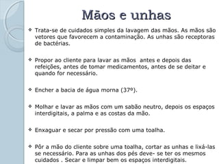 MMããooss ee uunnhhaass 
 Trata-se de cuidados simples da lavagem das mãos. As mãos são 
vetores que favorecem a contaminação. As unhas são receptoras 
de bactérias. 
 Propor ao cliente para lavar as mãos antes e depois das 
refeições, antes de tomar medicamentos, antes de se deitar e 
quando for necessário. 
 Encher a bacia de água morna (37º). 
 Molhar e lavar as mãos com um sabão neutro, depois os espaços 
interdigitais, a palma e as costas da mão. 
 Enxaguar e secar por pressão com uma toalha. 
 Pôr a mão do cliente sobre uma toalha, cortar as unhas e lixá-las 
se necessário. Para as unhas dos pés deve- se ter os mesmos 
cuidados . Secar e limpar bem os espaços interdigitais. 
 