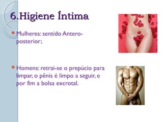66..HHiiggiieennee ÍÍnnttiimmaa 
Mulheres: sentido Antero-posterior; 
Homens: retrai-se o prepúcio para 
limpar, o pênis é limpo a seguir, e 
por fim a bolsa excrotal. 
 