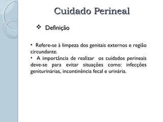 CCuuiiddaaddoo PPeerriinneeaall 
 DDeeffiinniiççããoo 
• Refere-se à limpeza dos genitais externos e região 
circundante. 
• A importância de realizar os cuidados perineais 
deve-se para evitar situações como: infecções 
geniturinárias, incontinência fecal e urinária. 
 