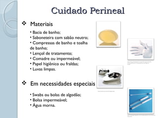 CCuuiiddaaddoo PPeerriinneeaall 
 Materiais 
• Bacia de banho; 
• Saboneteira com sabão neutro; 
• Compressas de banho e toalha 
de banho; 
• Lençol de tratamento; 
• Comadre ou impermeável; 
• Papel higiênico ou fraldas; 
• Luvas limpas. 
 Em necessidades especiais 
• Swabs ou bolas de algodão; 
• Bolsa impermeável; 
• Água morna. 
http://www.ionia.com.br/conteudo.asp?P_pag=59 
http://www.muitogostoso.com.br/informacao/view/So 
bremesas/Doces-e-Compotas/Doce-de-Figo-em- 
Calda/ 
http://www.hartz.com.br/imagens.php 
http://catalogohospitalar.com.br/swabs-plastico-com-tubo-sem-meio. 
html 
 