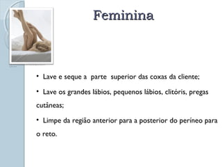 FFeemmiinniinnaa 
http://www.aventaldeseda.com/2009/08/higiene-intima-na-mulher. 
html 
• Lave e seque a parte superior das coxas da cliente; 
• Lave os grandes lábios, pequenos lábios, clitóris, pregas 
cutâneas; 
• Limpe da região anterior para a posterior do períneo para 
o reto. 
 