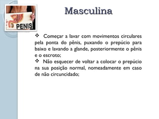 MMaassccuulliinnaa 
http://carzem.blogspot.com/2010_01_01_archive.html 
 Começar a lavar com movimentos circulares 
pela ponta do pênis, puxando o prepúcio para 
baixo e lavando a glande, posteriormente o pênis 
e o escroto; 
 Não esquecer de voltar a colocar o prepúcio 
na sua posição normal, nomeadamente em caso 
de não circuncidado; 
 