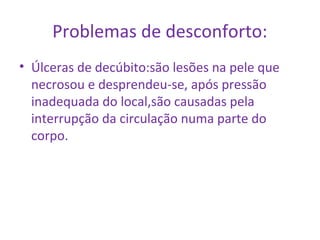 Problemas de desconforto: 
• Úlceras de decúbito:são lesões na pele que 
necrosou e desprendeu-se, após pressão 
inadequada do local,são causadas pela 
interrupção da circulação numa parte do 
corpo. 
 