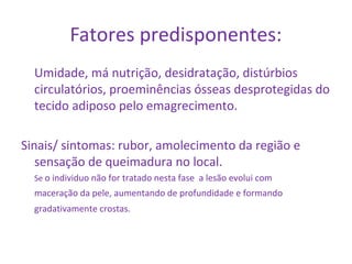 Fatores predisponentes: 
Umidade, má nutrição, desidratação, distúrbios 
circulatórios, proeminências ósseas desprotegidas do 
tecido adiposo pelo emagrecimento. 
Sinais/ sintomas: rubor, amolecimento da região e 
sensação de queimadura no local. 
Se o individuo não for tratado nesta fase a lesão evolui com 
maceração da pele, aumentando de profundidade e formando 
gradativamente crostas. 
 