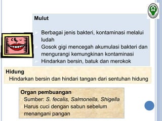 Mulut
 Berbagai jenis bakteri, kontaminasi melalui
ludah
 Gosok gigi mencegah akumulasi bakteri dan
mengurangi kemungkinan kontaminasi
 Hindarkan bersin, batuk dan merokok
Hidung
- Hindarkan bersin dan hindari tangan dari sentuhan hidung
Organ pembuangan
- Sumber: S. fecalis, Salmonella, Shigella
- Harus cuci dengan sabun sebelum
menangani pangan
 