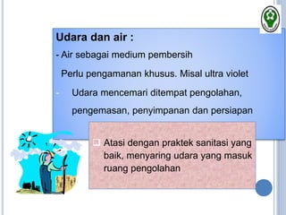 Udara dan air :
- Air sebagai medium pembersih
Perlu pengamanan khusus. Misal ultra violet
- Udara mencemari ditempat pengolahan,
pengemasan, penyimpanan dan persiapan
 Atasi dengan praktek sanitasi yang
baik, menyaring udara yang masuk
ruang pengolahan
 