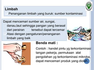 Limbah
 Penanganan limbah yang buruk: sumber kontaminasi
Dapat mencemari sumber air, sungai,
danau,laut sehingga pangan yang berasal
dari perairan tersebut dapat tercemar
 Atasi dengan pengaturan/penanganan
limbah yang baik
Benda mati :
Contoh : handel pintu yg terkontaminasi
tangan pekerja, permukaan alat
pengolahan yg terkontaminasi mikroba,
dapat mencemari produk yang diolah.
 