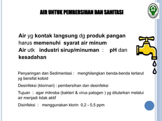 AIR UNTUK PEMBERSIHAN DAN SANITASI
 Air yg kontak langsung dg produk pangan
harus memenuhi syarat air minum
 Air utk industri sirup/minuman : pH dan
kesadahan
• Penyaringan dan Sedimentasi : menghilangkan benda-benda terlarut
yg bersifat koloid
• Desinfeksi (klorinari) : pembersihan dan desinfeksi
• Tujuan : agar mikroba (bakteri & virus patogen ) yg ditularkan melalui
air menjadi tidak aktif
• Disinfeksi : menggunakan klorin 0,2 - 0,5 ppm
Tahap - tahap penanganan dan pengolahan air :
 