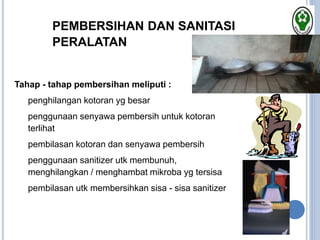 PEMBERSIHAN DAN SANITASI
PERALATAN
Tahap - tahap pembersihan meliputi :
• penghilangan kotoran yg besar
• penggunaan senyawa pembersih untuk kotoran
terlihat
• pembilasan kotoran dan senyawa pembersih
• penggunaan sanitizer utk membunuh,
menghilangkan / menghambat mikroba yg tersisa
• pembilasan utk membersihkan sisa - sisa sanitizer
 
