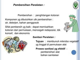  Pembersihan : penghilangan kotoran
 Komponen yg dibutuhkan utk pembersihan :
air, deterjen, bahan penggosok
 Sifat pembersih yg baik : dapat memisahkan
kotoran dari permukaan, mencegah redeposisi, tdk
korosif, dan ekonomis
Pembersihan Peralatan :
Sanitasi Peralatan :
 Tujuan : membunuh mikroba vegetatif
yg tinggal di permukaan alat
 Proses sanitasi yg efektif :
 pembersihan alat
 bahan sanitaiser
 