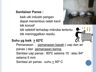 Suhu yg baik > 82ºC
 Pemanasan : pemanasan basah ( uap dan air
panas ) dan pemanasan kering
 Sanitasi uap panas : 80ºC selama 15 ‘ atau 94º
selama 5 mnt
 Sanitasi air panas : suhu > 80º C
●
Sanitaiser Panas :
 baik utk industri pangan
 dapat menembus celah kecil
 tdk korosif
 tdk selektif terhadap mikroba tertentu
 tdk meninggalkan residu.
 