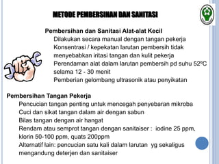 Pembersihan dan Sanitasi Alat-alat Kecil
 Dilakukan secara manual dengan tangan pekerja
 Konsentrasi / kepekatan larutan pembersih tidak
menyebabkan iritasi tangan dan kulit pekerja
 Perendaman alat dalam larutan pembersih pd suhu 52ºC
selama 12 - 30 menit
 Pemberian gelombang ultrasonik atau penyikatan
METODE PEMBERSIHAN DAN SANITASI
Pembersihan Tangan Pekerja
 Pencucian tangan penting untuk mencegah penyebaran mikroba
 Cuci dan sikat tangan dalam air dengan sabun
 Bilas tangan dengan air hangat
 Rendam atau semprot tangan dengan sanitaiser : iodine 25 ppm,
klorin 50-100 ppm, quats 200ppm
 Alternatif lain: pencucian satu kali dalam larutan yg sekaligus
mengandung deterjen dan sanitaiser
 