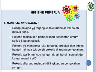HIGIENE PEKERJA
1. MASALAH KESEHATAN :
 Setiap pekerja yg terjangkit sakit menular tdk boleh
masuk kerja.
 Pekerja melakukan pemeriksaan kesehatan umum
setiap 6 bulan sekali.
 Pekerja yg menderita luka terbuka, terbakar dan infeksi
bakteri lainnya tdk boleh bekerja di ruang pengolahan.
 Pekerja wajib mencuci tangan dg air bersih setelah dari
kamar mandi / WC
 Pekerja dilarang meludah di lingkungan pengolahan
pangan.
 