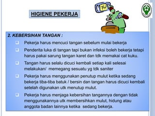 2. KEBERSIHAN TANGAN :
 Pekerja harus mencuci tangan sebelum mulai bekerja
 Penderita luka di tangan tapi bukan infeksi boleh bekerja tetapi
harus pakai sarung tangan karet dan tdk memakai cat kuku.
 Tangan harus selalu dicuci kembali setiap kali selesai
melakukan/ memegang sesuatu yg tdk saniter
 Pekerja harus menggunakan penutup mulut ketika sedang
bekerja tiba-tiba batuk / bersin dan tangan harus dicuci kembali
setelah digunakan utk menutup mulut.
 Pekerja harus menjaga kebersihan tangannya dengan tidak
menggunakannya utk membersihkan mulut, hidung atau
anggota badan lainnya ketika sedang bekerja.
HIGIENE PEKERJA
 