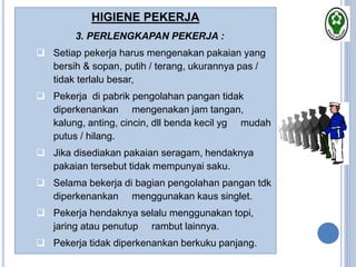 HIGIENE PEKERJA
3. PERLENGKAPAN PEKERJA :
 Setiap pekerja harus mengenakan pakaian yang
bersih & sopan, putih / terang, ukurannya pas /
tidak terlalu besar,
 Pekerja di pabrik pengolahan pangan tidak
diperkenankan mengenakan jam tangan,
kalung, anting, cincin, dll benda kecil yg mudah
putus / hilang.
 Jika disediakan pakaian seragam, hendaknya
pakaian tersebut tidak mempunyai saku.
 Selama bekerja di bagian pengolahan pangan tdk
diperkenankan menggunakan kaus singlet.
 Pekerja hendaknya selalu menggunakan topi,
jaring atau penutup rambut lainnya.
 Pekerja tidak diperkenankan berkuku panjang.
 