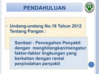 PENDAHULUAN
• Undang-undang No.18 Tahun 2012
Tentang Pangan :
• Sanitasi : Pencegahan Penyakit
dengan menghilangkan/mengatur
faktor-faktor lingkungan yang
berkaitan dengan rantai
perpindahan penyakit
 
