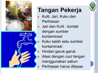Tangan Pekerja
Kulit, Jari, Kuku dan
Perhiasan
Jari dan Kulit : kontak
dengan sumber
kontaminasi
Kuku salah satu sumber
kontaminasi
Hindari garuk-garuk
Atasi dengan cuci tangan
menggunakan sabun
Perhiasan harus dilepas
 