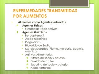 ENFERMEDADES TRANSMITIDAS POR ALIMENTOS Alimentos como Agentes Indirectos Agentes Físicos Sustancias Radioactivas Agentes Químicos Benzopireno A Acido Nicotínico Plaguicidas Hidróxido de Sodio Metales pesados (Plomo, mercurio, cadmio, arsénico) Aditivos Alimentarios Nitrato de sodio y potasio Dióxido de azufre Sacarina de sodio y potasio Acido tartárico 