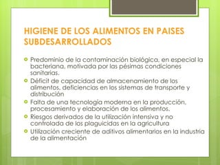 HIGIENE DE LOS ALIMENTOS EN PAISES SUBDESARROLLADOS Predominio de la contaminación biológica, en especial la bacteriana, motivada por las pésimas condiciones sanitarias. Déficit de capacidad de almacenamiento de los alimentos, deficiencias en los sistemas de transporte y distribución Falta de una tecnología moderna en la producción, procesamiento y elaboración de los alimentos. Riesgos derivados de la utilización intensiva y no controlada de los plaguicidas en la agricultura Utilización creciente de aditivos alimentarios en la industria de la alimentación 