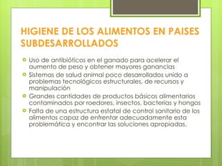 HIGIENE DE LOS ALIMENTOS EN PAISES SUBDESARROLLADOS Uso de antibióticos en el ganado para acelerar el aumento de peso y obtener mayores ganancias Sistemas de salud animal poco desarrollados unido a problemas tecnológicos estructurales, de recursos y manipulación Grandes cantidades de productos básicos alimentarios contaminados por roedores, insectos, bacterias y hongos Falta de una estructura estatal de control sanitario de los alimentos capaz de enfrentar adecuadamente esta problemática y encontrar las soluciones apropiadas. 