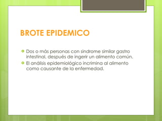 BROTE EPIDEMICO Dos o más personas con sindrome similar gastro intestinal, después de ingerir un alimento común. El análisis epidemiológico incrimina al alimento como causante de la enfermedad. 