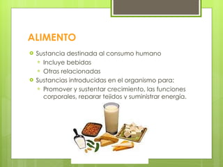 ALIMENTO Sustancia destinada al consumo humano Incluye bebidas Otras relacionadas Sustancias introducidas en el organismo para: Promover y sustentar crecimiento, las funciones corporales, reparar tejidos y suministrar energía. 