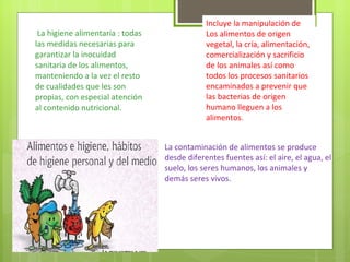 La higiene alimentaria : todas las medidas necesarias para garantizar la inocuidad sanitaria de los alimentos, manteniendo a la vez el resto de cualidades que les son propias, con especial atención al contenido nutricional. Incluye la manipulación de Los alimentos de origen vegetal, la cría, alimentación, comercialización y sacrificio de los animales así como todos los procesos sanitarios encaminados a prevenir que las bacterias de origen humano lleguen a los alimentos. La contaminación de alimentos se produce desde diferentes fuentes así: el aire, el agua, el suelo, los seres humanos, los animales y demás seres vivos. 