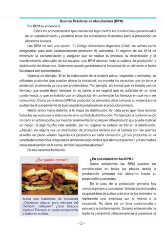 Buenas Prácticas de Manufactura (BPM)
Por BPM se entiende a:
Todos los procedimientos que mantienen bajo control las condiciones operacionales
de un establecimiento y permiten tener las condiciones favorables para la producción de
alimentos inocuos
Las BPM no son una opción. El Código Alimentario Argentino (CAA) las señala como
obligatorias para todo establecimiento productor de alimentos. El objetivo de las BPM es
minimizar la contaminación y asegurar que se realice la limpieza, la desinfección y el
mantenimiento adecuado de los equipos. Las BPM abarcan toda la cadena de producción y
distribución de alimentos. Solamente puede garantizarse la inocuidad de un alimento si todas
las etapas son consideradas.
Veamos un ejemplo. Si en la elaboración de la materia prima, vegetales o animales, se
utilizaran productos que puedan alterar la inocuidad, no importa los recaudos que yo tome a
posteriori: el alimento ya va a ser problemático. Por ejemplo, un animal que es tratado con un
fármaco que puede dejar residuos en su carne, o un vegetal que es cultivado en un área
contaminada, o que es tratado con un plaguicida sin contemplar los tiempos en que va a ser
consumido. Como parte de las BPM un productor de alimentos debe comprar su materia prima
auditando el cumplimiento de buenas prácticas también en el productor primario.
Yendo ahora hacia delante, a la etapa de distribución: de nada sirve que haya tomado
todos los recaudos en la elaboración si no controlo la distribución. Por ejemplo la contaminación
cruzada en el transporte, por mezclar al alimento con cualquier otro producto que pueda implicar
un riesgo. O algo mucho más sencillo, por no respetar la cadena de frío en la distribución.
¿Alguien vio alguna vez un distribuidor de productos lácteos con el camión con las puertas
abiertas en pleno verano bajando los productos en cada comercio? ¿O los productos en la
vereda del comercio a temperatura ambiente esperando a que abra sus puertas? ¿O las medias
reses en el camión de la carne, también a puertas abiertas?
De eso estamos hablando.
¿Se puede comer?
Ahora que hablamos de inocuidad
¿Debemos abjurar para siempre del
choripán callejero? ¿Que riesgos
implica? Piensen en cada componente
y elaboren su lista.
¿En qué consisten las BPM?
Como señalamos las BPM pueden ser
consideradas en todas las etapas desde la
producción primaria del alimento hasta su
preparación y consumo.
En el caso de la producción primaria hay
varios aspectos a considerar. Uno de los principales
es que el área de cultivo o de cría de los animales no
represente una amenaza por si misma a la
inocuidad. No debe ser un área contaminada o
expuesta a contaminación. Durante el desarrollo de
la planta o el animal debe prevenirse la presencia de
- 2 -
 