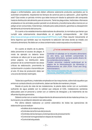 plagas o enfermedades, para esto deben utilizarse solamente productos aprobados por la
autoridad competente, respetando los tiempos de carencia para su aplicación. ¿Qué significa
esto? Que existe un período mínimo que debe transcurrir desde la aplicación del compuesto
hasta la distribución del alimento para el consumo. Tanto los plaguicidas, herbicidas o fármacos
empleados en los animales pueden persistir en el alimento y transformarse ellos mismos en un
peligro al ser consumidos. Este tiempo, indicado para cada producto, garantiza su desaparición
del alimento al momento del consumo.
En cuanto a los establecimientos elaboradores de alimentos, la normativa que tienen que
cumplir esta extensamente desarrollada en el capítulo correspondiente del CAA
( ) Para resumir brevemente el
tema digamos que también aquí es importante la selección del área donde se instala una
industria alimentaria. No debe ser un área contaminada o estar expuesta a inundaciones.
http://www.anmat.gov.ar/alimentos/codigoa/CAPITULO_II.pdf
En cuanto al diseño de la planta,
debe prevenirse el acceso de plagas. A
modo de ejemplo no debería tener
ventanas en altura por la que pudieran
entrar pájaros. La distribución debe
preservar de la contaminación las áreas
críticas de elaboración, previniendo la
contaminación cruzada o transmitida por
el aire. El área de producción debe ser
una zona de tránsito restringido.
Todas las superficies y materiales empleados en las maquinarias, sobre todo aquellos que
entran en contacto directo con el alimento, deben ser fáciles de mantener y limpiar.
Desde el punto de vista de las instalaciones, la planta debe contar con un suministro
suficiente de agua potable con la calidad que estipula el CAA, instalaciones sanitarias
adecuadas para el personal y contar con un sistema de desagües y de tratamiento de los
efluentes líquidos generados.
Deberá contar con un sector independiente de almacenamiento de las materias primas. La
iluminación y la ventilación deberán ser adecuadas.
Por último deberá realizarse un control sistemático de todas las operaciones de
elaboración que se realizan
·Análisis de la materia prima
·Controles de la fórmula del producto
·Controles de los tiempos y la temperatura de procesamiento
·Control de homogeneidad en etapas de mezclado
·Control del etiquetado
¿Y si se contamina a propósito?
Controlar el sabotaje en la industria alimentaria
es otro tema, que también compromete la
inocuidad alimentaria, aunque queda afuera de
los contenidos de la materia.
Pueden encontrar material audiovisual en la
página de la Administración de Alimentos y
Medicamentos de USA (FDA- Food and Drug
Administration).
http://www.accessdata.fda.gov/scripts/FDTraini
ng/course_04a/FD04_000.cfm
- 3 -
 