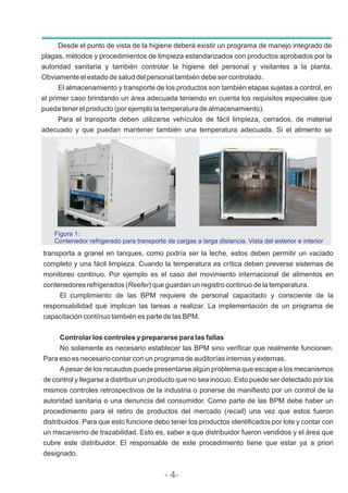 Desde el punto de vista de la higiene deberá existir un programa de manejo integrado de
plagas, métodos y procedimientos de limpieza estandarizados con productos aprobados por la
autoridad sanitaria y también controlar la higiene del personal y visitantes a la planta.
Obviamente el estado de salud del personal también debe ser controlado.
El almacenamiento y transporte de los productos son también etapas sujetas a control, en
el primer caso brindando un área adecuada teniendo en cuenta los requisitos especiales que
pueda tener el producto (por ejemplo la temperatura de almacenamiento).
Para el transporte deben utilizarse vehículos de fácil limpieza, cerrados, de material
adecuado y que puedan mantener también una temperatura adecuada. Si el alimento se
Figura 1:
Contenedor refrigerado para transporte de cargas a larga distancia. Vista del exterior e interior
transporta a granel en tanques, como podría ser la leche, estos deben permitir un vaciado
completo y una fácil limpieza. Cuando la temperatura es crítica deben preverse sistemas de
monitoreo continuo. Por ejemplo es el caso del movimiento internacional de alimentos en
contenedores refrigerados (Reefer) que guardan un registro continuo de la temperatura.
El cumplimiento de las BPM requiere de personal capacitado y consciente de la
responsabilidad que implican las tareas a realizar. La implementación de un programa de
capacitación contínuo también es parte de las BPM.
Controlar los controles y prepararse para las fallas
No solamente es necesario establecer las BPM sino verificar que realmente funcionen.
Para eso es necesario contar con un programa de auditorías internas y externas.
Apesar de los recaudos puede presentarse algún problema que escape a los mecanismos
de control y llegarse a distribuir un producto que no sea inocuo. Esto puede ser detectado por los
mismos controles retrospectivos de la industria o ponerse de manifiesto por un control de la
autoridad sanitaria o una denuncia del consumidor. Como parte de las BPM debe haber un
procedimiento para el retiro de productos del mercado (recall) una vez que estos fueron
distribuidos. Para que esto funcione debo tener los productos identificados por lote y contar con
un mecanismo de trazabilidad. Esto es, saber a que distribuidor fueron vendidos y el área que
cubre este distribuidor. El responsable de este procedimiento tiene que estar ya a priori
designado.
- 4-
 