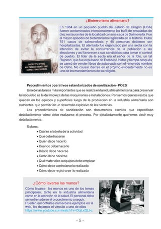 Procedimientos operativos estandarizados de sanitización - POES
Una de las tareas más importantes que se realiza en la industria alimentaria para preservar
la inocuidad es la de limpieza de las maquinarias e instalaciones. Pensemos que los restos que
quedan en los equipos y superficies luego de la producción en la industria alimentaria son
nutrientes, que permitirían un desarrollo explosivo de las bacterias.
Los procedimientos de sanitización son documentos escritos que especifican
detalladamente cómo debe realizarse el proceso. Por detalladamente queremos decir muy
detalladamente.
¿Bioterrorismo alimentario?
En 1984 en un pequeño pueblo del estado de Oregon (USA)
fueron contaminados intencionalmente los bufé de ensaladas de
diez restaurantes de la localidad con una cepa de Salmonella. Fue
el mayor episodio de bioterrorismo registrado en la historia. Hubo
751 casos de salmonelosis y 45 personas debieron ser
hospitalizadas. El atentado fue organizado por una secta con la
intención de evitar la concurrencia de la población a las
elecciones y así favorecer a sus candidatos para tomar el control
de pueblo. El líder de la secta era el señor de la foto, un tal
Rajnesh, que fue expulsado de Estados Unidos y tiempo después
se cansó de vender libros de autoayuda con el renovado nombre
de Osho. No causar diarrea en el prójimo evidentemente no es
uno de los mandamientos de su religión.
¿Cómo lavarse las manos?
Cómo lavarse las manos es uno de los temas
principales, tanto en la industria alimentaria
como en la atención de la salud. El personal debe
ser entrenado en el procedimento a seguir.
Pueden encontrarse numerosos ejemplos en la
web, les dejamos el vínculo a uno de ellos
https://www.youtube.com/watch?v=ObjLxf2Lt-c
Esto es:
·Cuál es el objeto de la actividad
·Qué debe hacerse
·Quién debe hacerlo
·Cuándo debe hacerlo
·Dónde debe hacerse
·Cómo debe hacerse
·Qué materiales o equipos debe emplear
·Cómo debe controlarse lo realizado
·Cómo debe registrarse lo realizado
- 5 -
 