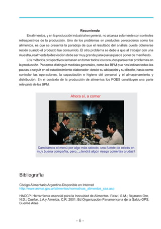 Bibliografía
Código Alimentario Argentino.Disponible en Internet
HACCP: Herramienta esencial para la Inocuidad de Alimentos. Raszl, S.M.; Bejarano Ore,
N.D.; Cuellar, J.A.y Almeida, C.R. 2001. Ed Organización Panamericana de la Saldu-OPS.
Buenos Aires
http://www.anmat.gov.ar/alimentos/normativas_alimentos_caa.asp
Resumiendo
En alimentos, y en la producción industrial en general, no alcanza solamente con controles
retrospectivos de la producción. Uno de los problemas en productos perecederos como los
alimentos, es que se presenta la paradoja de que el resultado del análisis puede obtenerse
recién cuando el producto fue consumido. El otro problema se debe a que al trabajar con una
muestra, realmente la desviación debe ser muy grande para que se pueda poner de manifiesto.
Los métodos prospectivos se basan en tomar todos los recaudos para evitar problemas en
la producción. Podemos distinguir medidas generales, como las BPM que nos indican todas las
pautas a seguir en el establecimiento elaborador: desde su ubicación y su diseño, hasta como
controlar las operaciones, la capacitación e higiene del personal y el almacenamiento y
distribución. En el contexto de la producción de alimentos los POES constituyen una parte
relevante de las BPM.
- 6 -
Ahora sí, a comer
Cambiamos el menú por algo más selecto, una fuente de ostras en
muy buena compañía, pero...¿tendrá algún riesgo comerlas crudas?
 