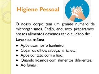 Higiene Pessoal
O nosso corpo tem um grande número de
microrganismos. Então, enquanto preparamos
nossos alimentos devemos ter o cuidado de:
Lavar as mãos:
● Após usarmos o banheiro;
● Coçar os olhos, cabeça, nariz, etc;
● Após contato com o lixo;
● Quando lidamos com alimentos diferentes.
● Ao fumar;
 