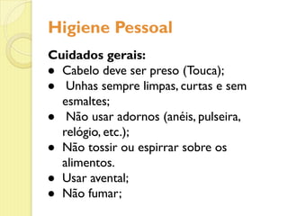 Higiene Pessoal
Cuidados gerais:
● Cabelo deve ser preso (Touca);
● Unhas sempre limpas, curtas e sem
esmaltes;
● Não usar adornos (anéis, pulseira,
relógio, etc.);
● Não tossir ou espirrar sobre os
alimentos.
● Usar avental;
● Não fumar;
 