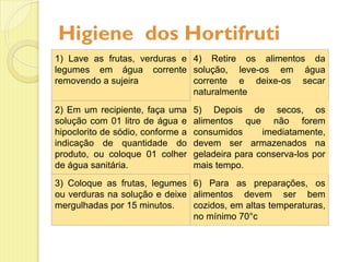 Higiene dos Hortifruti
1) Lave as frutas, verduras e
legumes em água corrente
removendo a sujeira
4) Retire os alimentos da
solução, leve-os em água
corrente e deixe-os secar
naturalmente
2) Em um recipiente, faça uma
solução com 01 litro de água e
hipoclorito de sódio, conforme a
indicação de quantidade do
produto, ou coloque 01 colher
de água sanitária.
5) Depois de secos, os
alimentos que não forem
consumidos imediatamente,
devem ser armazenados na
geladeira para conserva-los por
mais tempo.
3) Coloque as frutas, legumes
ou verduras na solução e deixe
mergulhadas por 15 minutos.
6) Para as preparações, os
alimentos devem ser bem
cozidos, em altas temperaturas,
no mínimo 70°c
 