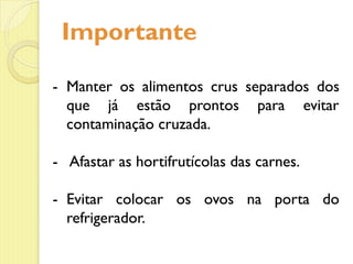 Importante
- Manter os alimentos crus separados dos
que já estão prontos para evitar
contaminação cruzada.
- Afastar as hortifrutícolas das carnes.
- Evitar colocar os ovos na porta do
refrigerador.
- Manter os alimentos crus separados dos
que já estão prontos para evitar
contaminação cruzada.
- Afastar as hortifrutícolas das carnes.
- Evitar colocar os ovos na porta do
refrigerador.
 