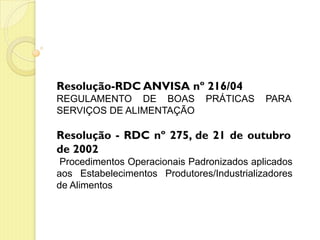 Resolução-RDC ANVISA nº 216/04
REGULAMENTO DE BOAS PRÁTICAS PARA
SERVIÇOS DE ALIMENTAÇÃO
Resolução - RDC nº 275, de 21 de outubro
de 2002
Procedimentos Operacionais Padronizados aplicados
aos Estabelecimentos Produtores/Industrializadores
de Alimentos
 