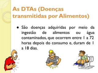 ● São doenças adquiridas por meio da
ingestão de alimentos ou água
contaminados, que ocorrem entre 1 a 72
horas depois do consumo e, duram de 1
a 18 dias.
As DTAs (Doenças
transmitidas por Alimentos)
 