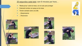 20 segundos cada lado: son 6 minutos por hora…
 ‘’Media-pinza’’ sobre la mesa, con el codo para proteger
 Extensión lumbar con apoyo en la mesa
 Torsión sentado sobre una silla
 …Desperezarse
 …Flexionarse
 
