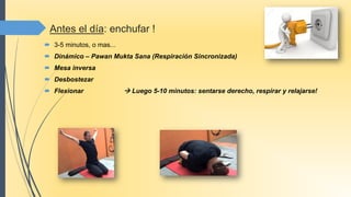 Antes el día: enchufar !
 3-5 minutos, o mas...
 Dinámico – Pawan Mukta Sana (Respiración Sincronizada)
 Mesa inversa
 Desbostezar
 Flexionar  Luego 5-10 minutos: sentarse derecho, respirar y relajarse!
 