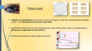  Trabajar a la computadora require que sus ojos se enfoquen a cada rato, moviendose para adelante
y atras  eso demanda mucho esfuerzo para ellos.
 Usualmente la fatiga visual no tiene consecuencias a largo tiempo pero es algo muy desagradable y
disminuye su capacidad de concentrarse.
 Ejercitando regularmente, ayuda relajar esa tension.
Fatiga visual
 