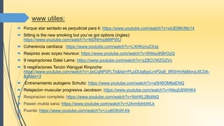 www utiles:
 Porque star sentado es perjudicial para ti: https://www.youtube.com/watch?v=wUEl8KrMz14
 Sitting is the new smoking but you‘ve got options (ingles):
https://www.youtube.com/watch?v=M2NHvpM9PWU
 Coherencia cardíaca: https://www.youtube.com/watch?v=LXHKznuClUg
 Respirez avec soyez heureux: https://www.youtube.com/watch?v=8WeydhBrOzQ
 9 respiraciones Dalai Lama: https://www.youtube.com/watch?v=zZ8CVWZG2Vc
 9 respiraciones Tenzin Wangyal Rinpoche:
https://www.youtube.com/watch?v=JwCqNP0FLTk&list=PLpDUg8gxLmP2a8_9R5rHnNj6kncL6C0A-
&index=3
 Entrenamiento autogeno Schultz: https://www.youtube.com/watch?v=a5H6OM6aENQ
 Relajacion muscular progresiva Jacobson: https://www.youtube.com/watch?v=NIeqfJ6WHK4
 Respiracion completa: https://www.youtube.com/watch?v=9drWL2BdiNQ
 Pawan mukta sana: https://www.youtube.com/watch?v=UArmfqhbWLk
 Puente: https://www.youtube.com/watch?v=J-p6OfoW-Kk

 