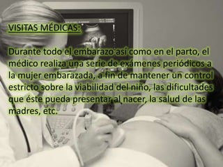 VISITAS MÉDICAS:
Durante todo el embarazo así como en el parto, el
médico realiza una serie de exámenes periódicos a
la mujer embarazada, a fin de mantener un control
estricto sobre la viabilidad del niño, las dificultades
que éste pueda presentar al nacer, la salud de las
madres, etc.
 