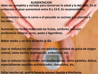 ALIMENTACION
debe ser completa y variada para conservar la salud y la del niño. En el
embarazo el peso aumentará entre 9 y 13 K. Es recomendable:
los alimentos como la carne o el pescado se cocinen a la plancha o
hervidos,
Aumentar en forma moderada las frutas, verduras, pan con
preferencia integral, arroz, pasta y legumbres.
Beber medio y un litro de leche al día
Que se reduzca los alimentos con excesiva cantidad de grasa de origen
animal, como tocino, mantequilla, embutidos, etc.
Que se reduzca los alimentos con mucha azúcar, como pasteles, dulces,
especialmente aquellos prefabricados, chocolates, etc.
Evitar mucha sal, podría hacerla retener líquido e hincharse.
 